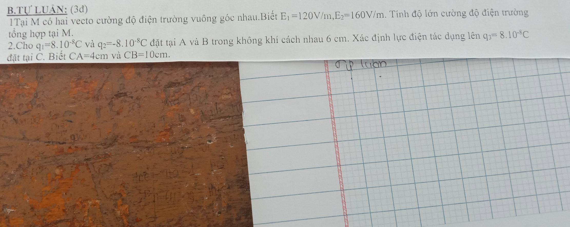 Tự LUÂN: (3d) 
1Tại M có hai vecto cường độ điện trường vuông góc nhau.Biết E_1=120V/m, E_2=160V/m. Tính độ lớn cường độ điện trường 
tổng hợp tại M. 
2.Cho q_1=8.10^(-8)C và q_2=-8.10^(-8)C đặt tại A và B trong không khí cách nhau 6 cm. Xác định lực điện tác dụng lên q_3=8.10^(-8)C
đặt tại C. Biết CA=4cm và CB=10cm.