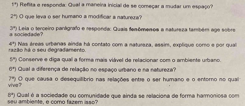 1^a) Reflita e responda: Qual a maneira inicial de se começar a mudar um espaço?
2^a) O que leva o ser humano a modificar a natureza?
3^a) Leia o terceiro parágrafo e responda: Quais fenômenos a natureza também age sobre 
a sociedade?
4^a) Nas áreas urbanas ainda há contato com a natureza, assim, explique como e por qual 
razão há o seu degradamento.
5^a) Conserve e diga qual a forma mais viável de relacionar com o ambiente urbano.
6^a) Qual a diferença de relação no espaço urbano e na natureza?
7^a) O que causa o desequilíbrio nas relações entre o ser humano e o entorno no qualá 
vive?
8^a) Qual éa sociedade ou comunidade que ainda se relaciona de forma harmoniosa com 
seu ambiente, e como fazem isso?