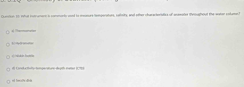 What instrument is commonly used to measure temperature, salinity, and other characteristics of seawater throughout the water column?
a) Thermometer
b) Hydrometer
c) Niskin bottle
d) Conductivity-temperature-depth meter (CTD)
e) Secchi disk