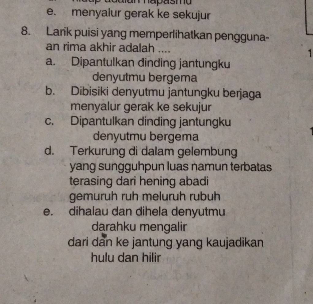 adalan hapäsma
e. menyalur gerak ke sekujur
8. Larik puisi yang memperlihatkan pengguna-
an rima akhir adalah ....
1
a. Dipantulkan dinding jantungku
denyutmu bergema
b. Dibisiki denyutmu jantungku berjaga
menyalur gerak ke sekujur
c. Dipantulkan dinding jantungku
denyutmu bergema
d. Terkurung di dalam gelembung
yang sungguhpun luas namun terbatas
terasing dari hening abadi
gemuruh ruh meluruh rubuh
e. dihalau dan dihela denyutmu
darahku mengalir
dari dan ke jantung yang kaujadikan
hulu dan hilir