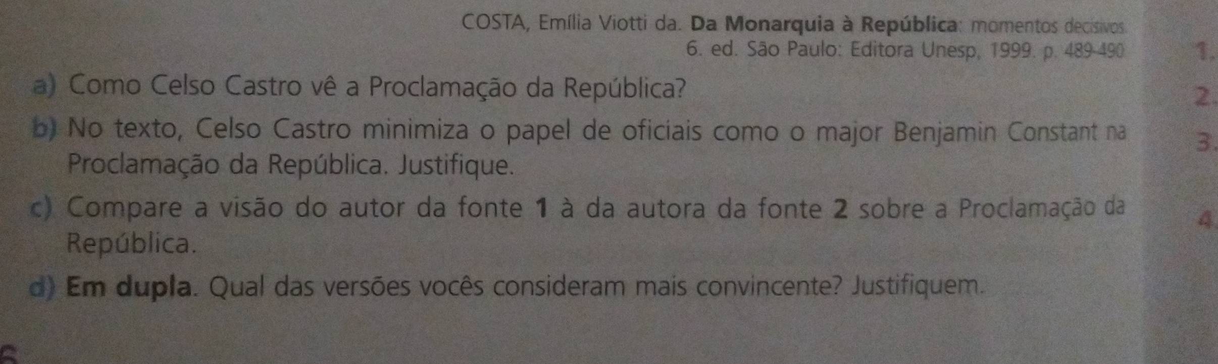 COSTA, Emília Viotti da. Da Monarquia à República: momentos decisivos 
6. ed. São Paulo: Editora Unesp, 1999. p. 489-490 1. 
a) Como Celso Castro vê a Proclamação da República? 
2. 
b) No texto, Celso Castro minimiza o papel de oficiais como o major Benjamin Constant na 
3. 
Proclamação da República. Justifique. 
c) Compare a visão do autor da fonte 1 à da autora da fonte 2 sobre a Proclamação da 
4 
República. 
d) Em dupla. Qual das versões vocês consideram mais convincente? Justifiquem.