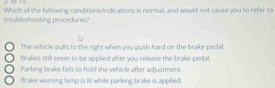 201 15
Which of the following conditions/indications is normal, and would not cause you to refer to
troubleshooting procedures?
The vehicle pulls to the right when you push hard on the brake pedal.
Brakes still seem to be applied after you release the brake pedal.
Parking brake fails to hold the vehicle after adjustment.
Brake warning lamp is lit while parking brake is applied.