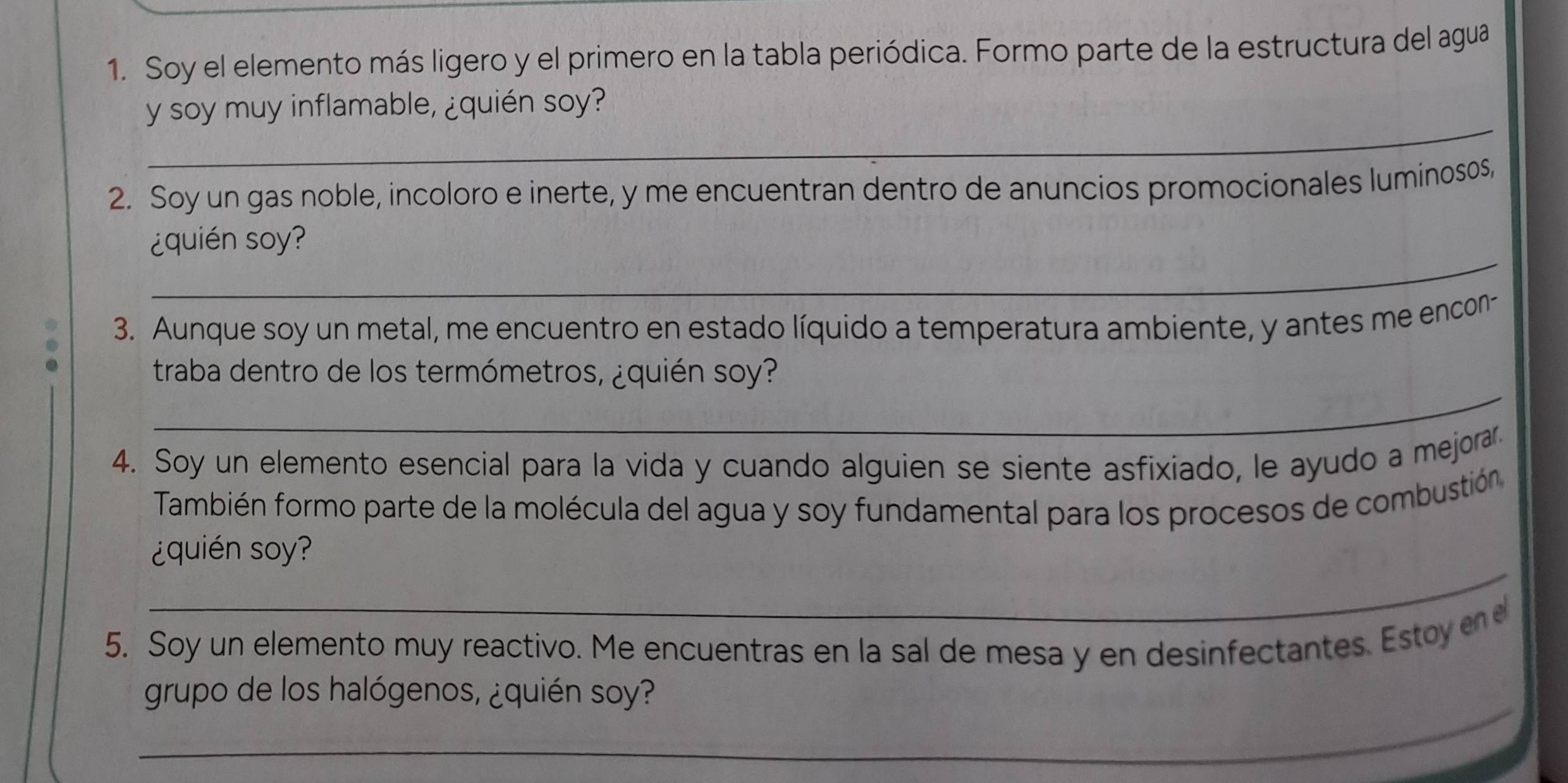 Soy el elemento más ligero y el primero en la tabla periódica. Formo parte de la estructura del agua 
_ 
y soy muy inflamable, ¿quién soy? 
2. Soy un gas noble, incoloro e inerte, y me encuentran dentro de anuncios promocionales luminosos, 
_ 
¿quin soy? 
3. Aunque soy un metal, me encuentro en estado líquido a temperatura ambiente, y antes me encon- 
_ 
traba dentro de los termómetros, ¿quién soy? 
4. Soy un elemento esencial para la vida y cuando alguien se siente asfixiado, le ayudo a mejorar. 
También formo parte de la molécula del agua y soy fundamental para los procesos de combustión 
_ 
¿quin so? 
5. Soy un elemento muy reactivo. Me encuentras en la sal de mesa y en desinfectantes. Estoy 
_ 
grupo de los halógenos, ¿quién soy?