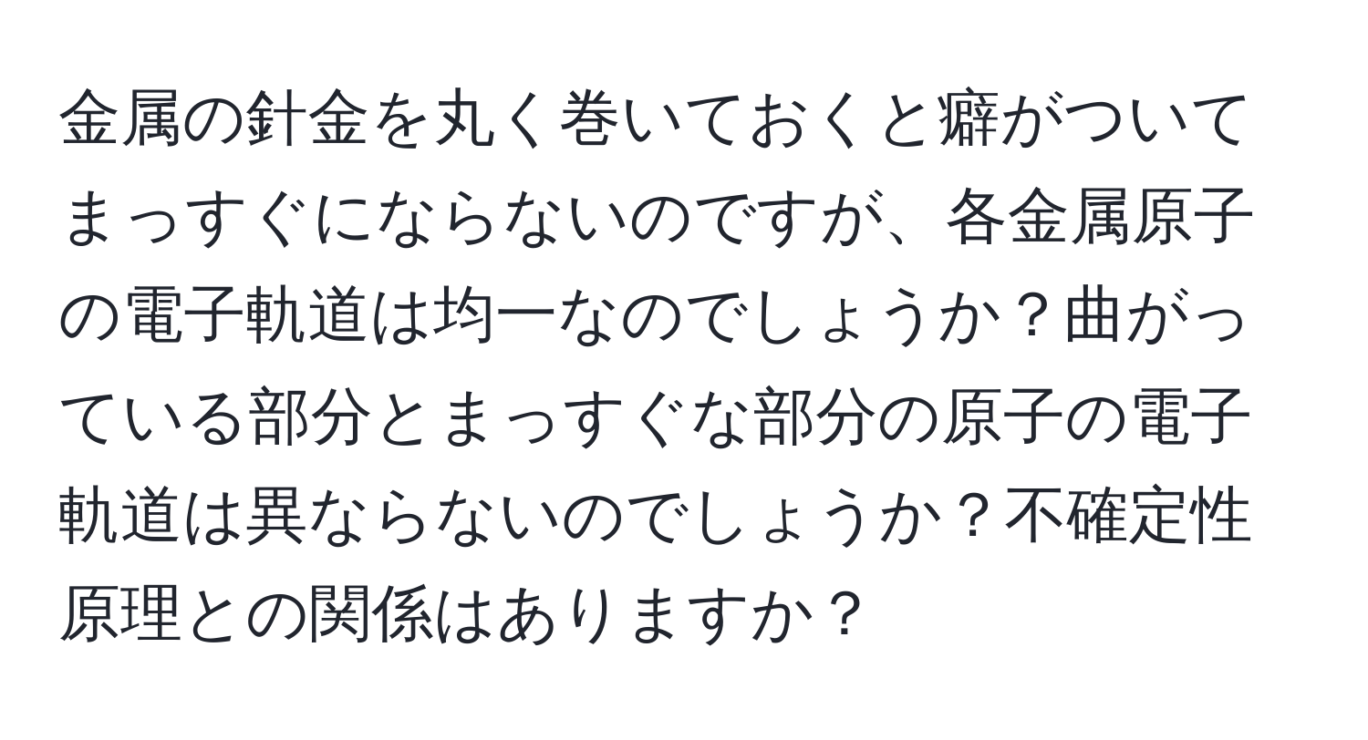 金属の針金を丸く巻いておくと癖がついてまっすぐにならないのですが、各金属原子の電子軌道は均一なのでしょうか？曲がっている部分とまっすぐな部分の原子の電子軌道は異ならないのでしょうか？不確定性原理との関係はありますか？