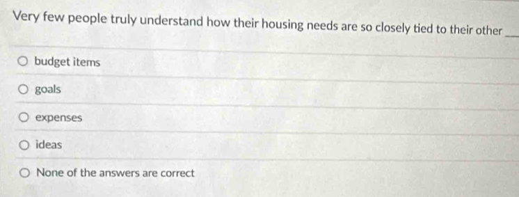 Very few people truly understand how their housing needs are so closely tied to their other_
budget items
goals
expenses
ideas
None of the answers are correct