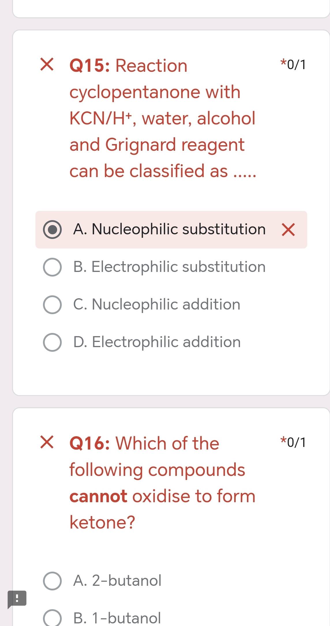 × Q15: Reaction *0/1
cyclopentanone with
KCN/H⁺, water, alcohol
and Grignard reagent
can be classified as .....
A. Nucleophilic substitution X
B. Electrophilic substitution
C. Nucleophilic addition
D. Electrophilic addition
× Q16: Which of the *0/1
following compounds
cannot oxidise to form
ketone?
A. 2 -butanol
!
B. 1 -butanol