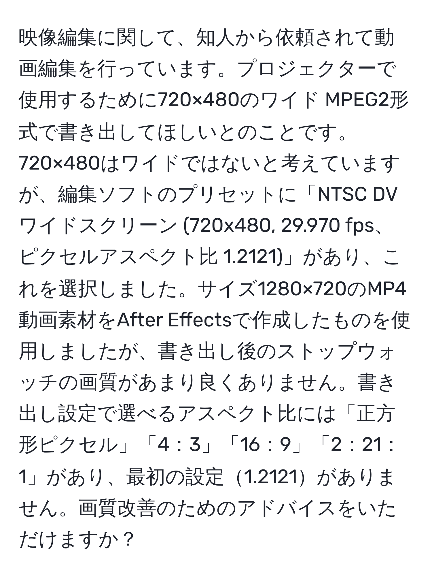 映像編集に関して、知人から依頼されて動画編集を行っています。プロジェクターで使用するために720×480のワイド MPEG2形式で書き出してほしいとのことです。720×480はワイドではないと考えていますが、編集ソフトのプリセットに「NTSC DV ワイドスクリーン (720x480, 29.970 fps、ピクセルアスペクト比 1.2121)」があり、これを選択しました。サイズ1280×720のMP4動画素材をAfter Effectsで作成したものを使用しましたが、書き出し後のストップウォッチの画質があまり良くありません。書き出し設定で選べるアスペクト比には「正方形ピクセル」「4：3」「16：9」「2：21：1」があり、最初の設定1.2121がありません。画質改善のためのアドバイスをいただけますか？