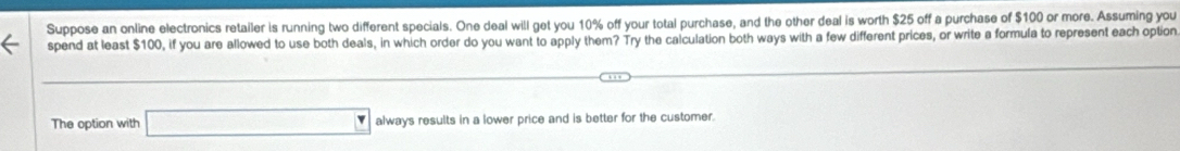 Suppose an online electronics retailer is running two different specials. One deal will get you 10% off your total purchase, and the other deal is worth $25 off a purchase of $100 or more. Assuming you 
spend at least $100, if you are allowed to use both deals, in which order do you want to apply them? Try the calculation both ways with a few different prices, or write a formula to represent each option
(-3,4)
The option with □ always results in a lower price and is better for the customer.