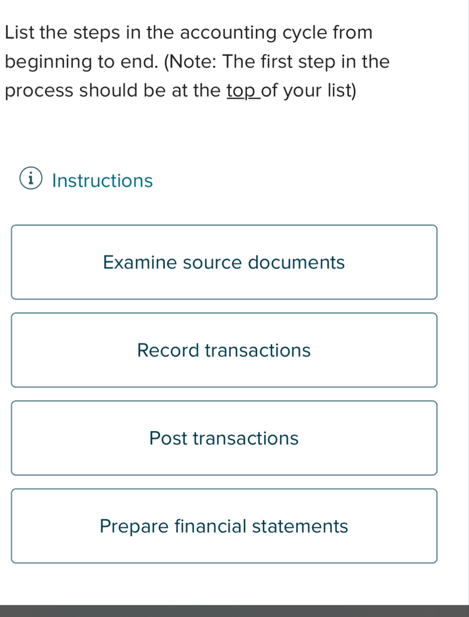 List the steps in the accounting cycle from
beginning to end. (Note: The first step in the
process should be at the top of your list)
i Instructions
Examine source documents
Record transactions
Post transactions
Prepare financial statements