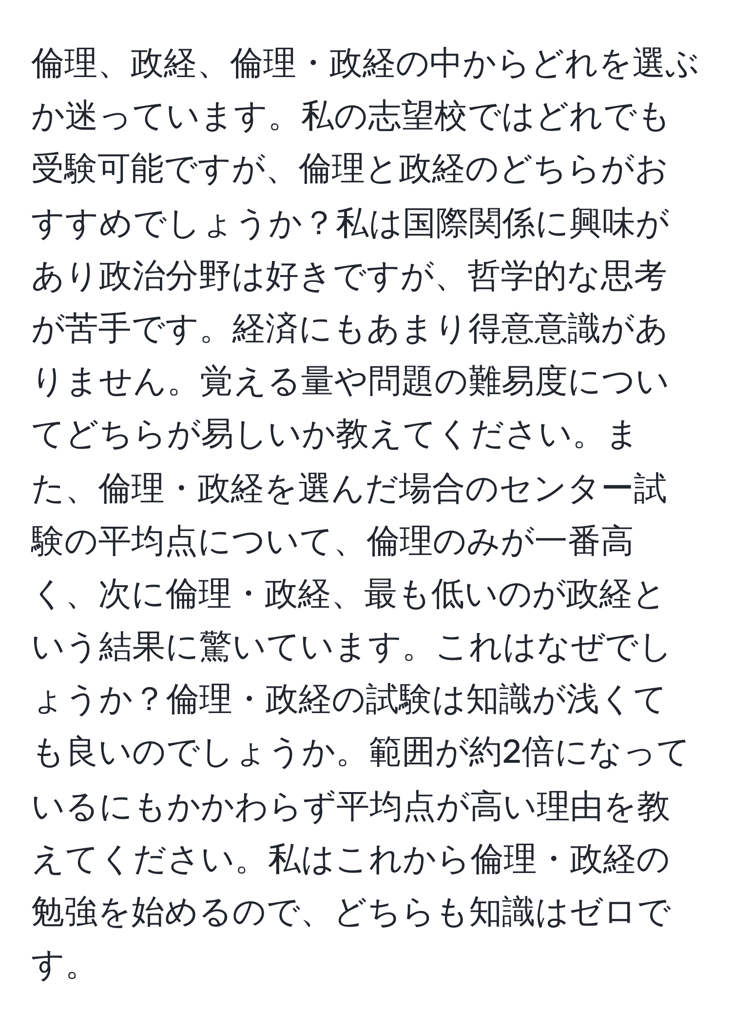 倫理、政経、倫理・政経の中からどれを選ぶか迷っています。私の志望校ではどれでも受験可能ですが、倫理と政経のどちらがおすすめでしょうか？私は国際関係に興味があり政治分野は好きですが、哲学的な思考が苦手です。経済にもあまり得意意識がありません。覚える量や問題の難易度についてどちらが易しいか教えてください。また、倫理・政経を選んだ場合のセンター試験の平均点について、倫理のみが一番高く、次に倫理・政経、最も低いのが政経という結果に驚いています。これはなぜでしょうか？倫理・政経の試験は知識が浅くても良いのでしょうか。範囲が約2倍になっているにもかかわらず平均点が高い理由を教えてください。私はこれから倫理・政経の勉強を始めるので、どちらも知識はゼロです。