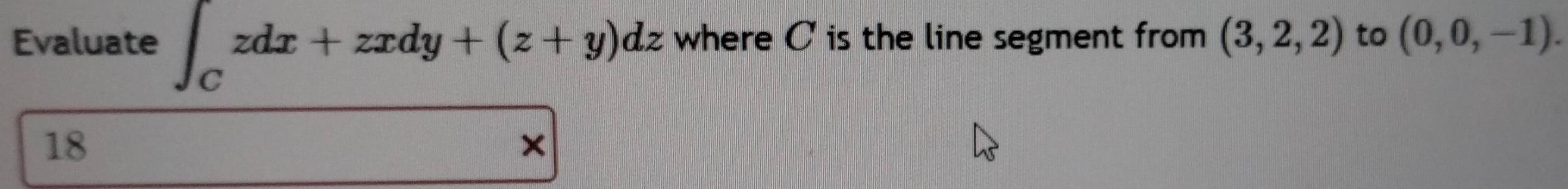 Evaluate ∈t _Czdx+zxdy+(z+y)dz where C is the line segment from (3,2,2) to (0,0,-1). 
18
×