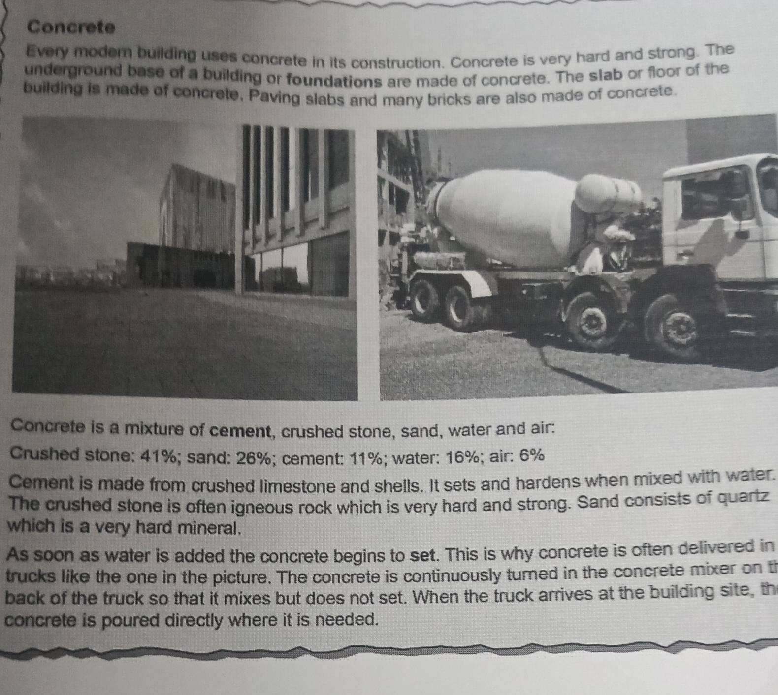 Concrete 
Every modern building uses concrete in its construction. Concrete is very hard and strong. The 
underground base of a building or foundations are made of concrete. The slab or floor of the 
building is made of concrete, Paving slabs and many bricks are also made of concrete. 
Concrete is a mixture of cement, crushed stone, sand, water and air: 
Crushed stone: 41%; sand: 26%; cement: 11%; water: 16%; air: 6%
Cement is made from crushed limestone and shells. It sets and hardens when mixed with water. 
The crushed stone is often igneous rock which is very hard and strong. Sand consists of quartz 
which is a very hard mineral. 
As soon as water is added the concrete begins to set. This is why concrete is often delivered in 
trucks like the one in the picture. The concrete is continuously turned in the concrete mixer on t 
back of the truck so that it mixes but does not set. When the truck arrives at the building site, th 
concrete is poured directly where it is needed.