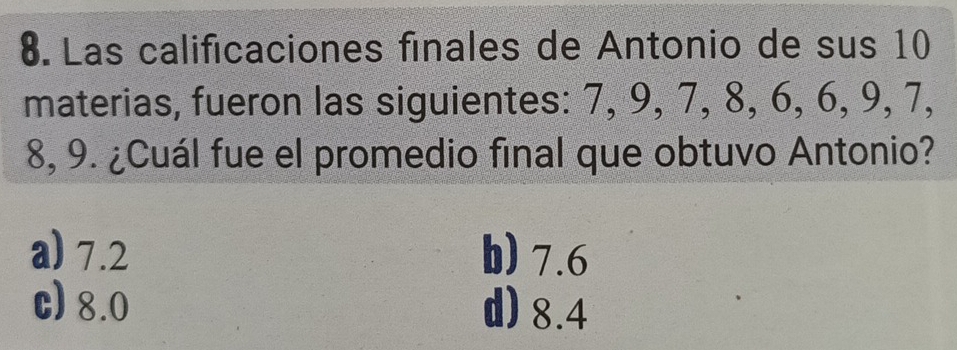 Las calificaciones finales de Antonio de sus 10
materias, fueron las siguientes: 7, 9, 7, 8, 6, 6, 9, 7,
8, 9. ¿Cuál fue el promedio final que obtuvo Antonio?
a) 7.2 b) 7.6
c) 8.0 d) 8.4