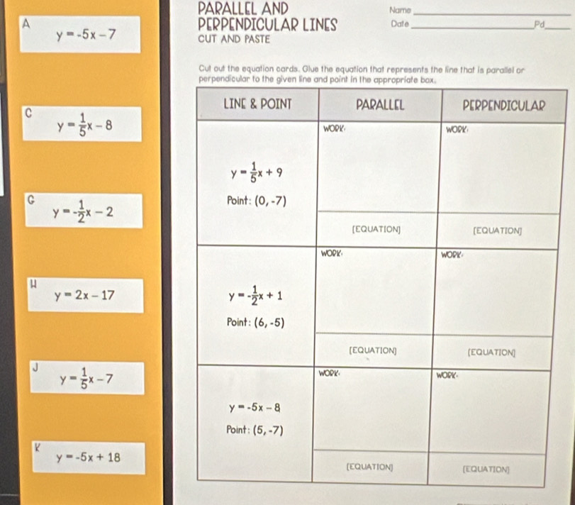 PARALLEL AND Name_
A PERPENDICULAR LINES Date_ Pd_
y=-5x-7 CUT AND PASTE
Cut out the equation cards. Glue the equation that represents the line that is parallel or
C y= 1/5 x-8
G y=- 1/2 x-2
y=2x-17
y= 1/5 x-7
K
y=-5x+18