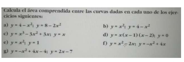 Calcula el área comprendida entre las curvas dadas en cada uno de los ejer- 
cicios siguientes: 
a) y=4-x^2; y=8-2x^2 b) y=x^2; y=4-x^2
c) y=x^3-3x^2+3x; y=x d) y=x(x-1)(x-2); y=0
e) y=x^2; y=1 f) y=x^2-2x; y=-x^2+4x
g) y=-x^2+4x-4; y=2x-7