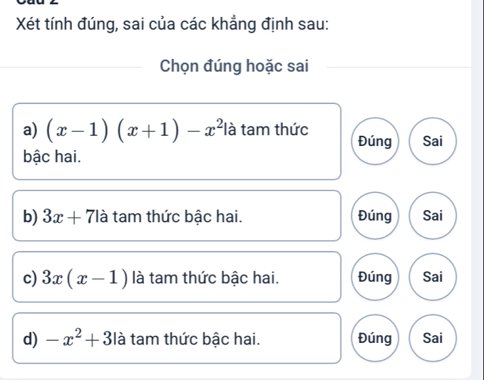 Xét tính đúng, sai của các khẳng định sau: 
Chọn đúng hoặc sai 
a) (x-1)(x+1)-x^2 là tam thức 
Đúng Sai 
bậc hai. 
b) 3x+71 à tam thức bậc hai. Đúng Sai 
c) 3x(x-1) là tam thức bậc hai. Đúng Sai 
d) -x^2+3 là tam thức bậc hai. Đúng Sai