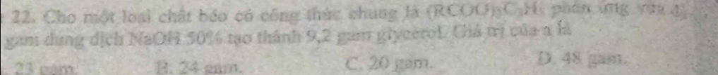 Cho một loại chất báo có công thức chung là (RCOO) C.H, phan ứng vựa đ)
gam dụng dịch NaOH 50% tạo thành 9,2 gam glycerof. Chá trị của a là
23 năm B. 24 gam. C. 20 gam. D. 48 gam.