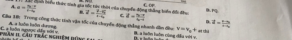 NÜ. t(s)
A. a=frac v_0-vt-t_0
C. OP.
ể Xắc định biểu thức tính gia tốc tức thời của chuyển động thẳng biến đổi đều: D. PQ.
B. vector a=frac vector v-vector v_0t-t_0 C. vector a=frac v_0-vt_0-t vector a=frac v-v_0t-t_0
D.
Câu 18: Trong công thức tính vận tốc của chuyển động thẳng nhanh dần đều: v=v_0+ at thì
C. a luôn ngược dấu với v.
A. a luôn luôn dương. B. a luôn luôn cùng dấu với v.
phần II. cầu trắc nghiệm đúng S D. v luôn luôn
hiậ t