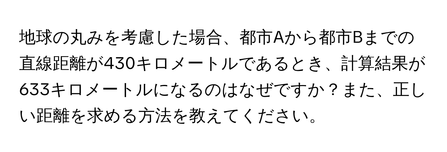 地球の丸みを考慮した場合、都市Aから都市Bまでの直線距離が430キロメートルであるとき、計算結果が633キロメートルになるのはなぜですか？また、正しい距離を求める方法を教えてください。