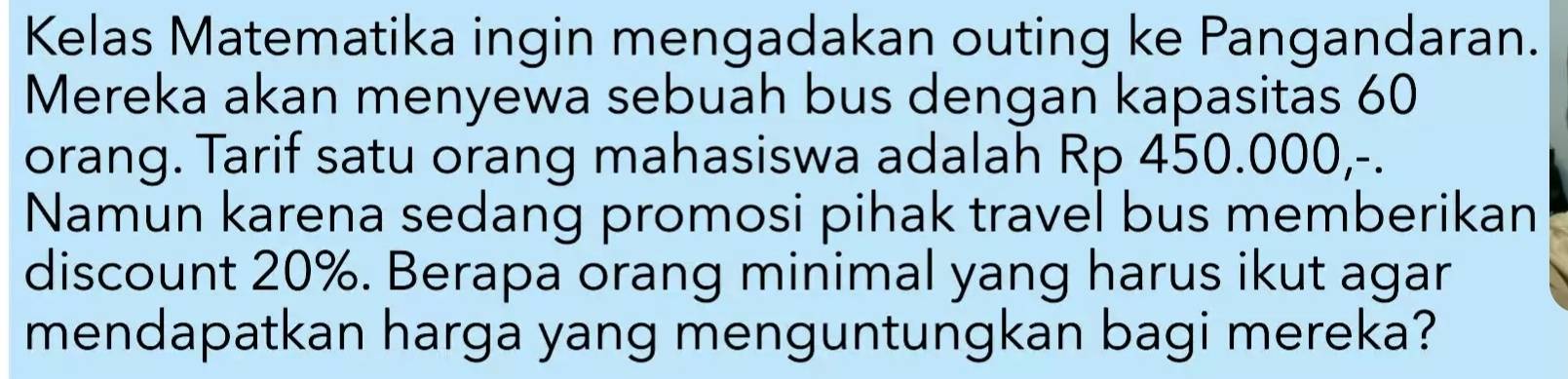 Kelas Matematika ingin mengadakan outing ke Pangandaran. 
Mereka akan menyewa sebuah bus dengan kapasitas 60
orang. Tarif satu orang mahasiswa adalah Rp 450.000,-. 
Namun karena sedang promosi pihak travel bus memberikan 
discount 20%. Berapa orang minimal yang harus ikut agar 
mendapatkan harga yang menguntungkan bagi mereka?