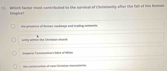 Which factor most contributed to the survival of Christianity after the fall of the Roman
Empire?
the presence of Roman roadways and trading networks
unity within the Christian church
Emperor Constantine's Edict of Milan
the construction of new Christian monasteries