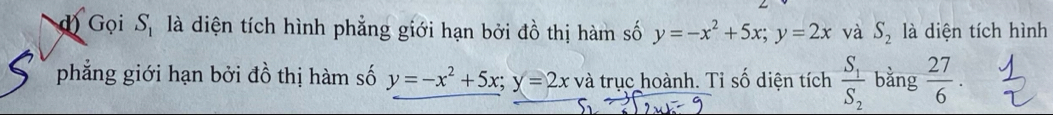 Gọi S_1 là diện tích hình phẳng giới hạn bởi đồ thị hàm số y=-x^2+5x; y=2x và S_2 là diện tích hình 
phẳng giới hạn bởi đồ thị hàm số y=-x^2+5x; y=2x và trục hoành. Tỉ số diện tích frac S_1S_2 bằng  27/6 .