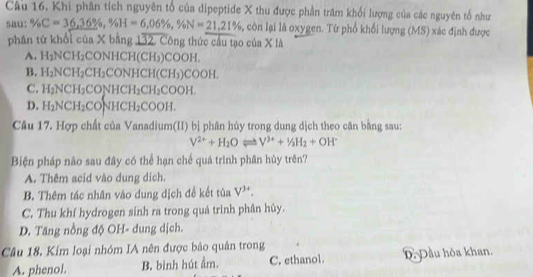 Khi phân tích nguyên tố của dipeptide X thu được phần trăm khối lượng của các nguyên tố như
sau: % C=36, 36% , % H=6,06% , % N=21, 21% , còn lại là oxygen. Từ phổ khối lượng (MS) xác định được
phân tứ khối của X bằng 132, Công thức cầu tạo của X là
A. H_2NCH_2 CON HCI H(CH_3 )COOH,
B. H_2NCH_2CH_2CONHCH(CH_3)COOH.
C. H_2NCH_2CONHCH_2CH_2COOH.
D. H_2NCH_2CONHCH_2COOH, 
Câu 17. Hợp chất của Vanadium(II) bị phân hủy trong dung dịch theo cân bằng sau:
V^(2+)+H_2Oleftharpoons V^(3+)+^1/_2H_2+OH^-
Biện pháp nào sau đây có thể hạn chế quá trình phân hủy trên?
A. Thêm acid vào dung dịch.
B. Thêm tác nhân vào dung dịch đề kết tủa V^(3+),
C. Thu khí hydrogen sinh ra trong quá trình phân hủy.
D. Tăng nồng độ OH- dung dịch.
Câu 18. Kim loại nhóm IA nên được bảo quản trong
A. phenol. B. bình hút ẩm. C. ethanol. ĐĐầu hóa khan.