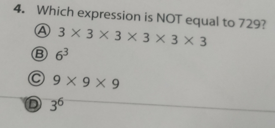 Which expression is NOT equal to 729?
A 3* 3* 3* 3* 3* 3
B 6^3
C 9* 9* 9
D 3^6