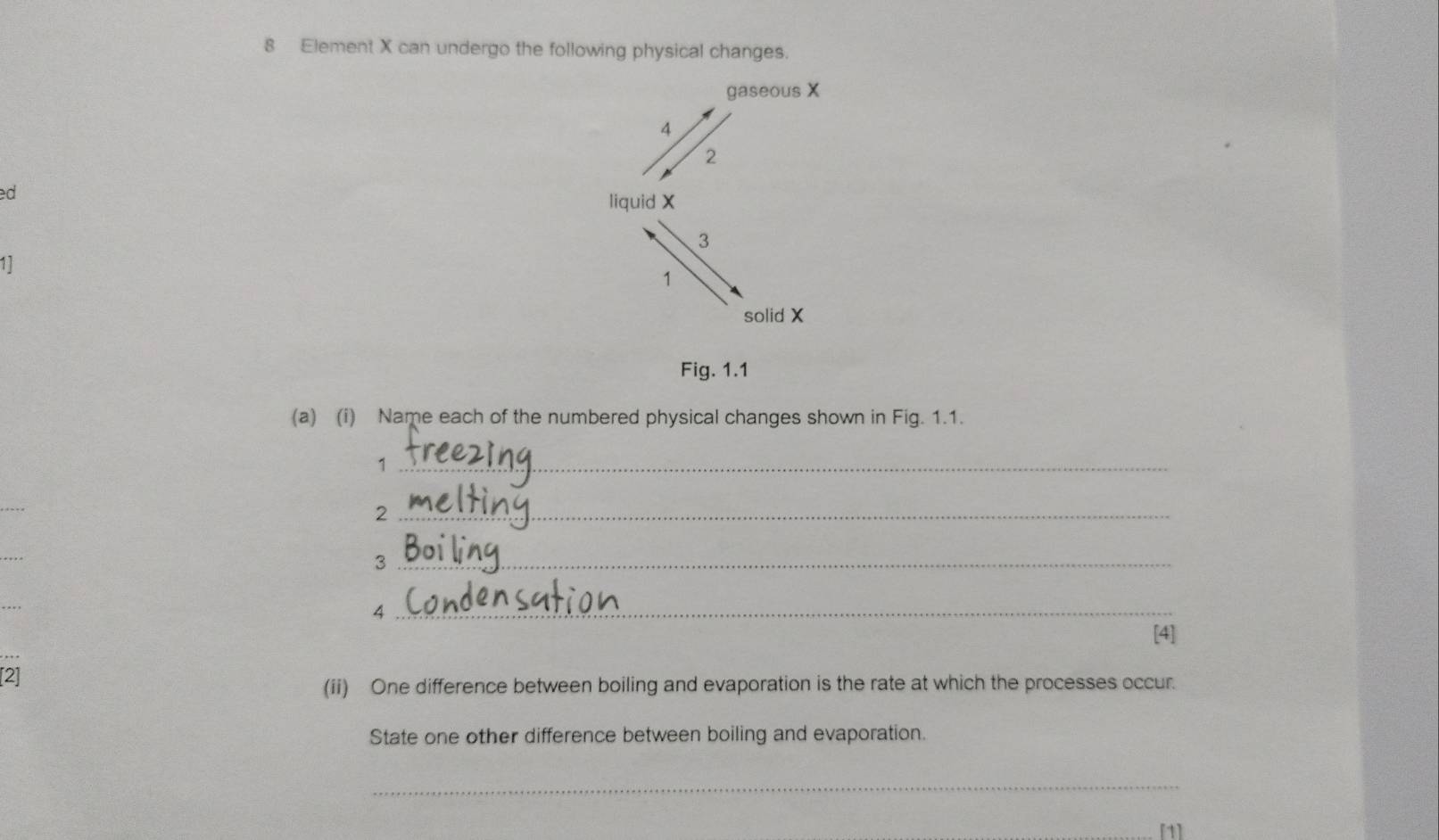 Element X can undergo the following physical changes. 
gaseous X
4
2
ed 
liquid X
3
11
1
solid X
Fig. 1.1 
(a) (i) Name each of the numbered physical changes shown in Fig. 1.1. 
_1 
_ 
_2 
_3 
_4 
[4] 
[2] 
(ii) One difference between boiling and evaporation is the rate at which the processes occur. 
State one other difference between boiling and evaporation. 
_ 
[1]