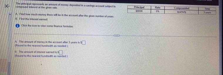 The principal represents an amount of money deposited in a savings account subject to
compound interest at the given rate. 
A. Find how much money there will be in the account after the given number of years
B. Find the interest eared.
Click the icon to view some finance formulas
A. The amount of money in the account after 3 years is $ □ .
(Round to the nearest hundredth as needed.)
B. The amount of interest earned is $□
(Round to the nearest hundredth as needed.)