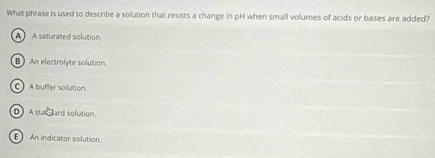 What phrase is used to describe a solution that resists a change in pH when small volumes of acids or bases are added?
A A saturated solution.
B An electrolyte solution
C A buffer solution.
D A stax ward solution.
E An indicator solution