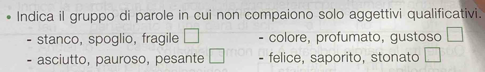 Indica il gruppo di parole in cui non compaiono solo aggettivi qualificativi.
stanco, spoglio, fragile colore, profumato, gustoso □ 
- asciutto, pauroso, pesante □ - felice, saporito, stonato □