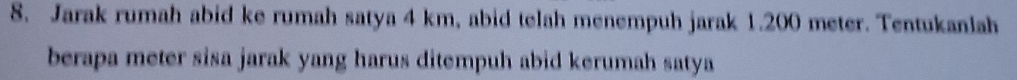 Jarak rumah abid ke rumah satya 4 km, abid telah menempuh jarak 1.200 meter. Tentukanlah 
berapa meter sisa jarak yang harus ditempuh abid kerumah satya