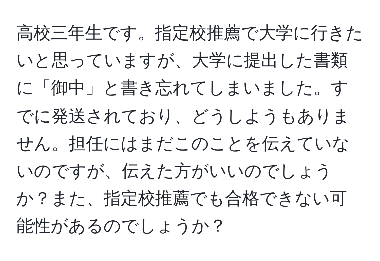 高校三年生です。指定校推薦で大学に行きたいと思っていますが、大学に提出した書類に「御中」と書き忘れてしまいました。すでに発送されており、どうしようもありません。担任にはまだこのことを伝えていないのですが、伝えた方がいいのでしょうか？また、指定校推薦でも合格できない可能性があるのでしょうか？