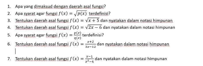 Apa yang dimaksud dengan daerah asal fungsi? 
2. Apa syarat agar fungsi f(x)=sqrt(p(x)) terdefinisi? 
3. Tentukan daerah asal fungsi f(x)=sqrt(x+5) dan nyatakan dalam notasi himpunan 
4. Tentukan daerah asal fungsi f(x)=sqrt(2x-6) dan nyatakan dalam notasi himpunan 
5. Apa syarat agar fungsi f(x)= p(x)/q(x)  terdefinisi? 
6. Tentukan daerah asal fungsi f(x)= (x+2)/3x-12  dan nyatakan dalam notasi himpunan 
7. Tentukan daerah asal fungsi f(x)= (x-1)/x^2-4  dan nyatakan dalam notasi himpunan