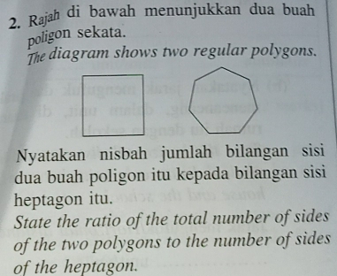 Rajah di bawah menunjukkan dua buah 
poligon sekata. 
The diagram shows two regular polygons. 
Nyatakan nisbah jumlah bilangan sisi 
dua buah poligon itu kepada bilangan sisi 
heptagon itu. 
State the ratio of the total number of sides 
of the two polygons to the number of sides 
of the heptagon.