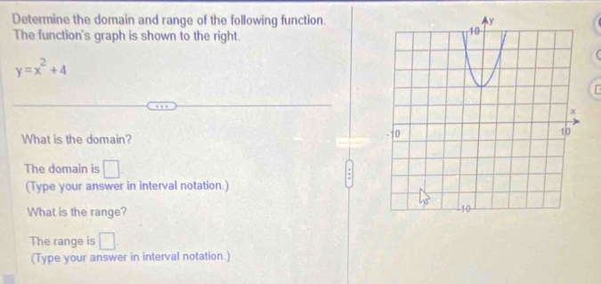 Determine the domain and range of the following function. 
The function's graph is shown to the right.
y=x^2+4
What is the domain? 
The domain is □ 
(Type your answer in interval notation.) 
What is the range? 
The range is □ 
(Type your answer in interval notation.)