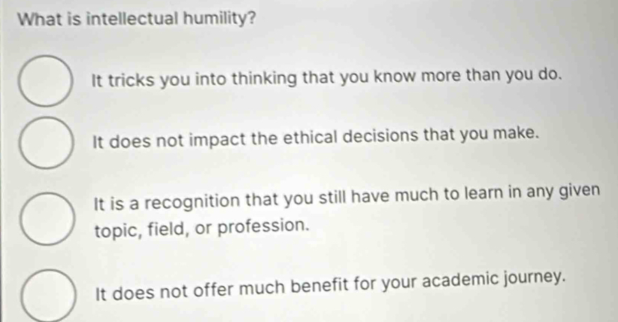 What is intellectual humility?
It tricks you into thinking that you know more than you do.
It does not impact the ethical decisions that you make.
It is a recognition that you still have much to learn in any given
topic, field, or profession.
It does not offer much benefit for your academic journey.