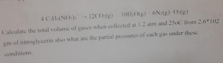 4C_3H_4(NO_3)_3to 12CO_2(g)· 10H_2O(g)· 6N_2(g)· O_2(g)
Caleulate the total volume of gases when collected at 1.2 atm and 25oC from 2.6^*102
gm of nitroglycerin also what are the partial pressures of each gas under these 
conditions.