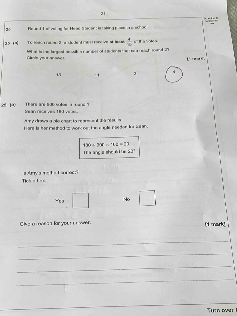 Do not write autside the
box
25 Round 1 of voting for Head Student is taking place in a school.
25 (a) To reach round 2, a student must receive at least  4/15  of the votes.
What is the largest possible number of students that can reach round 2?
Circle your answer.
[1 mark]
15
11
3
4
25 (b) There are 900 votes in round 1
Sean receives 180 votes.
Amy draws a pie chart to represent the results.
Here is her method to work out the angle needed for Sean.
180/ 900* 100=20
The angle should be 20°
Is Amy's method correct?
Tick a box.
Yes No
Give a reason for your answer. [1 mark]
_
_
_
_
_
Turn over