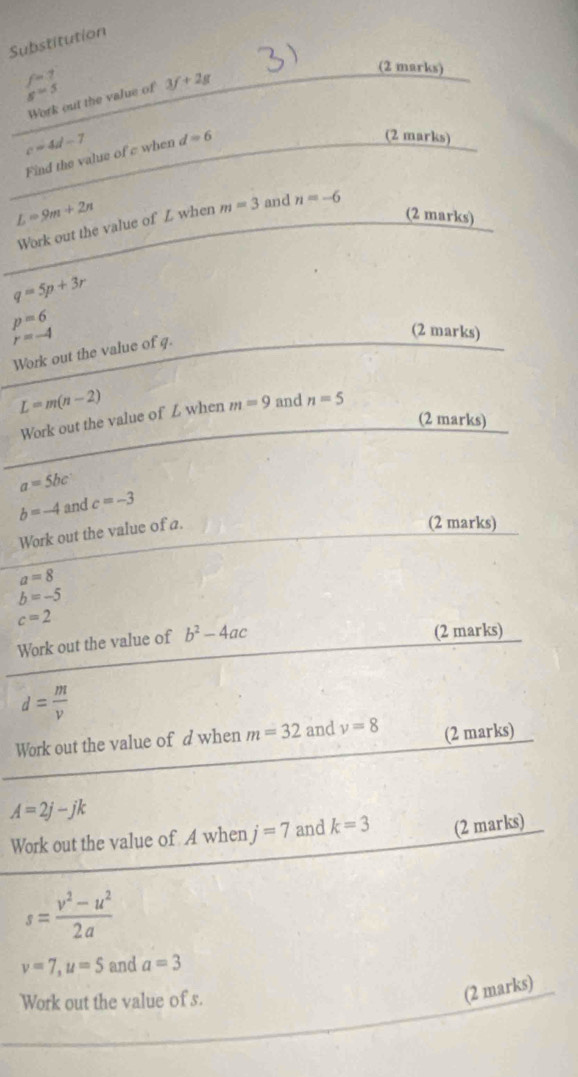 Substitution
f=7 3f+2g
(2 marks)
s=s
Work out the value of
c=4d-7 d=6 (2 marks) 
Find the value of c when
L=9m+2n
(2 marks) 
Work out the value of L when m=3 and n=-6
q=5p+3r
p=6
r=-4
(2 marks) 
Work out the value of q.
L=m(n-2)
Work out the value of L when m=9 and n=5
(2 marks)
a=5bc
b=-4 and c=-3
Work out the value of a. 
(2 marks)
a=8
b=-5
c=2
Work out the value of b^2-4ac
(2 marks)
d= m/v 
Work out the value of d when m=32 and v=8 (2 marks)
A=2j-jk
Work out the value of A when j=7 and k=3 (2 marks)
s= (v^2-u^2)/2a 
v=7, u=5 and a=3
Work out the value of s. 
(2 marks)