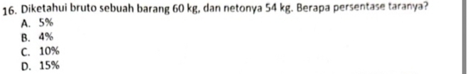 Diketahui bruto sebuah barang 60 kg, dan netonya 54 kg. Berapa persentase taranya?
A. 5%
B. 4%
C. 10%
D. 15%