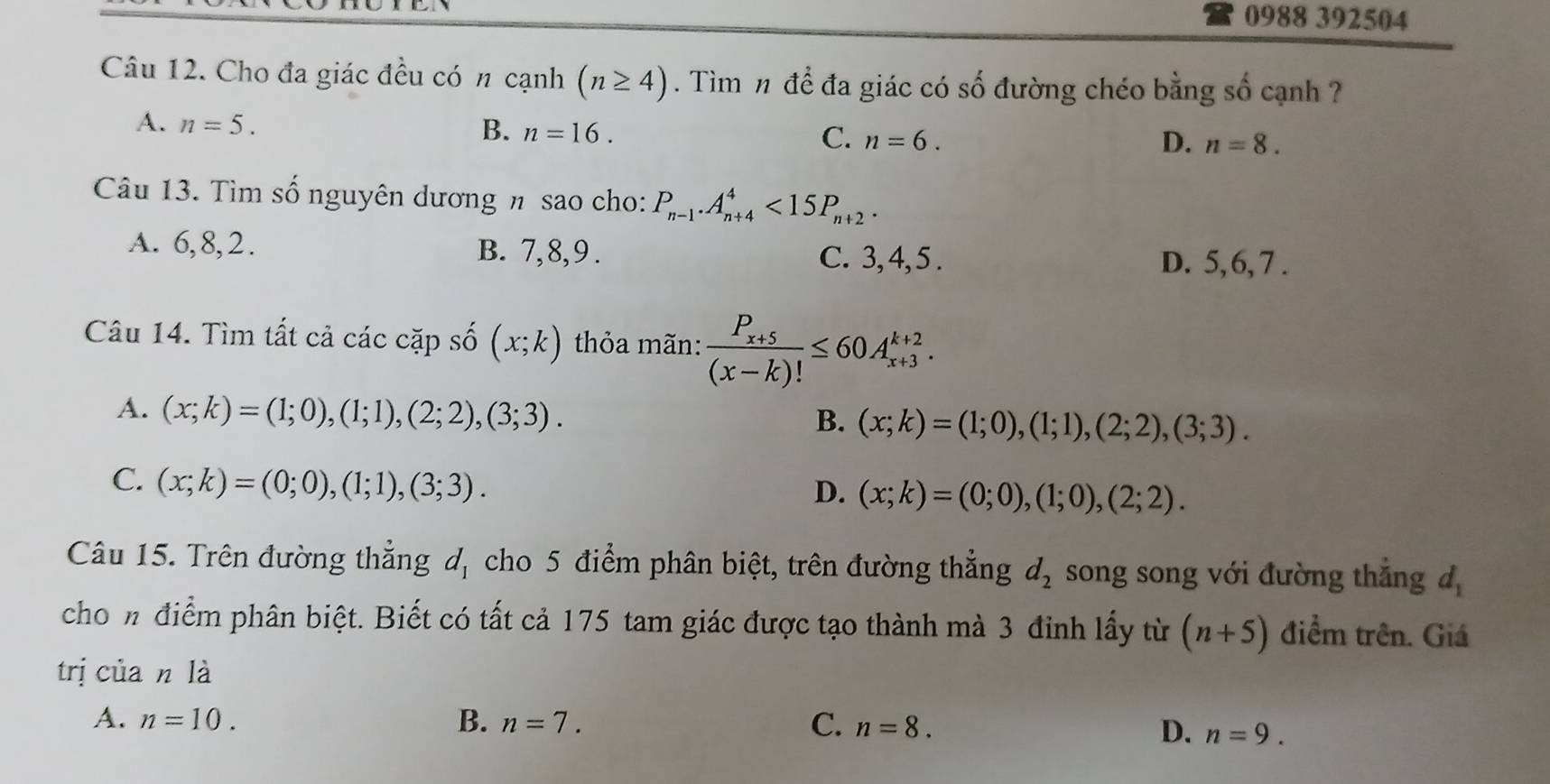 0988 392504
Câu 12. Cho đa giác đều có n cạnh (n≥ 4). Tìm n để đa giác có số đường chéo bằng số cạnh ?
A. n=5. B. n=16. C. n=6.
D. n=8. 
Câu 13. Tìm số nguyên dương n sao cho: P_n-1. A_(n+4)^4<15P_n+2.
A. 6, 8, 2. B. 7, 8, 9. C. 3, 4, 5. D. 5, 6, 7.
Câu 14. Tìm tất cả các cặp số (x;k) thỏa mãn: frac P_x+5(x-k)!≤ 60A_(x+3)^(k+2).
A. (x;k)=(1;0), (1;1),(2;2), (3;3).
B. (x;k)=(1;0), (1;1), (2;2), (3;3).
C. (x;k)=(0;0), (1;1), (3;3).
D. (x;k)=(0;0), (1;0), (2;2). 
Câu 15. Trên đường thẳng d_1 cho 5 điểm phân biệt, trên đường thẳng d_2 song song với đường thắng d_1
chon điểm phân biệt. Biết có tất cả 175 tam giác được tạo thành mà 3 đinh lấy từ (n+5) điểm trên. Giá
trị của n là
A. n=10. B. n=7. C. n=8.
D. n=9.