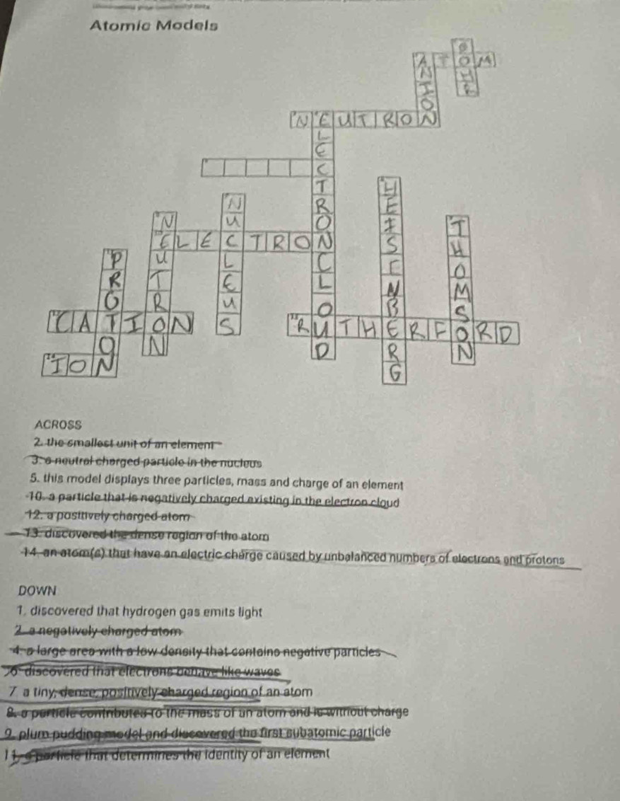 ACROSS 
2. the smallest unit of an element " 
3: a neutral charged particle in the nucleus 
5. this model displays three particles, mass and charge of an element 
10 a particle that is negatively charged existing in the electron cloud 
12. a positively charged atom 
13. discovered the dense region of the atom 
14, an atom(s) that have an electric charge caused by unbalanced numbers of electrons and protons 
DOWN 
1. discovered that hydrogen gas emits light 
2 a negatively charged atom 
4. a large area with a low density that contains negative particles 
06 discovered that electrons benave like waves 
7 a tiny, dense, positively charged region of an atom 
8, a perticle contributes to the mass of an atom and is without charge 
9, plum pudding model and discovered the first subatomic particle 
1,a particle that determines the identity of an element