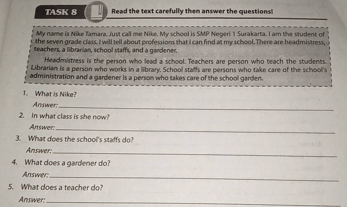 TASK 8 Read the text carefully then answer the questions! 
My name is Nike Tamara. Just call me Nike. My school is SMP Negeri 1 Surakarta. I am the student of 
the seven grade class. I will tell about professions that I can find at my school. There are headmistress, 
teachers, a librarian, school staffs, and a gardener. 
Headmistress is the person who lead a school. Teachers are person who teach the students. 
Librarian is a person who works in a library. School staffs are persons who take care of the school's 
administration and a gardener is a person who takes care of the school garden. 
1. What is Nike? 
Answer:_ 
2. In what class is she now? 
Answer:_ 
3. What does the school's staffs do? 
Answer:_ 
4. What does a gardener do? 
Answer:_ 
5. What does a teacher do? 
Answer:_