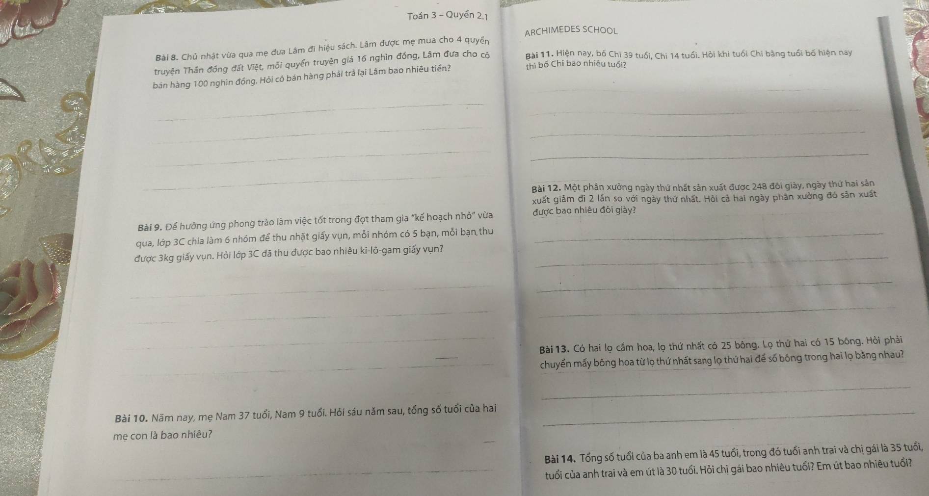 Toán 3 - Quyển 2,1
ARCHIMEDES SCHOOL
Bài 8. Chủ nhật vừa qua mẹ đưa Lâm đi hiệu sách. Lâm được mẹ mua cho 4 quyển
Truyện Thần đồng đất Việt, mỗi quyển truyện giá 16 nghìn đồng, Lâm đưa cho cò Bài 11. Hiện nay, bố Chi 39 tuổi, Chi 14 tuổi. Hỏi khi tuổi Chi bằng tuổi bố hiện nay
_
_
bán hàng 100 nghìn đồng, Hỏi cô bán hàng phải trả lại Lâm bao nhiêu tiền?
thì bố Chi bao nhiêu tuổi?
_
_
_
_
_
_
_
Bài 12. Một phân xưởng ngày thứ nhất sản xuất được 248 đôi giày, ngày thứ hai sản
xuất giảm đi 2 lần so với ngày thứ nhất. Hỏi cả hai ngày phân xường đó sản xuất
Bài 9. Để hưởng ứng phong trào làm việc tốt trong đợt tham gia “kế hoạch nhỏ” vừa được bao nhiêu đôi giày?
qua, lớp 3C chia làm 6 nhóm để thu nhặt giấy vụn, mỗi nhóm có 5 bạn, mỗi bạn thu_
được 3kg giấy vụn. Hỏi lớp 3C đã thu được bao nhiêu ki-lô-gam giấy vụn?_
_
_
_
_
_
Bài 13. Có hai lọ cắm hoa, lọ thứ nhất có 25 bông. Lọ thứ hai có 15 bông. Hỏi phải
_
chuyển mấy bông hoa từ lọ thứ nhất sang lọ thứ hai để số bông trong hai lọ bằng nhau?
_
Bài 10. Năm nay, mẹ Nam 37 tuổi, Nam 9 tuổi. Hỏi sáu năm sau, tổng số tuổi của hai_
me con là bao nhiêu?
Bài 14. Tổng số tuổi của ba anh em là 45 tuổi, trong đó tuổi anh trai và chị gái là 35 tuổi,
_
cuổi của anh trai và em út là 30 tuổi. Hỏi chị gái bao nhiêu tuổi? Em út bao nhiêu tuổi?