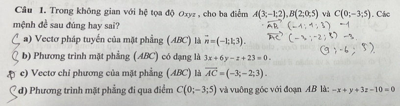 Trong không gian với hệ tọa độ Oxyz , cho ba điểm A(3;-1;2), B(2;0;5) và C(0;-3;5). Các
mệnh đề sau đúng hay sai?
a) Vectơ pháp tuyến của mặt phẳng (ABC) là vector n=(-1;1;3).
b) Phương trình mặt phẳng (ABC) có dạng là 3x+6y-z+23=0.
c) Vectơ chỉ phương của mặt phẳng (ABC) là vector AC=(-3;-2;3).
d) Phương trình mặt phẳng đi qua điểm C(0;-3;5) và vuông góc với đoạn AB là: -x+y+3z-10=0