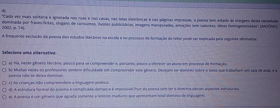 "Cada vez mais solitária e ignorada nas ruas e nas casas, nas telas eletrônicas e nas páginas impressas; a poesia tem estado às margens desta sociedade
dominada por frases-feitas, slogans de consumos, ilusões publicitárias, imagens manipuladas, emoções sem natureza, ideias homogeneizadas''. (ANTÔNIO,
2002, p. 14).
A frequente exclusão da poesia dos estudos literários na escola e no processo de formação do leitor pode ser explicada pela seguinte afirmativa:
Selecione uma alternativa:
a) Há, neste gênero literário, pouco para se compreender e, portanto, pouco a oferecer ao aluno em processo de formação.
b) Multas vezes os professores sentem dificuldade em compreender este gênero. Desejam ter domínio sobre o texto que trabalham em sala de aula, e a
poesia não se deixa dominar.
c) As crianças não compreendem a linguagem poética.
d) A estrutura formal do poema é complicada demais e é impossível fruir da poesia sem ter o domínio desses aspectos estruturais.
e) A poesia é um género que agrada somente a leitores maduros que apresentam total domínio de linguagem.