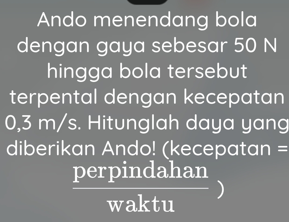 Ando menendang bola 
dengan gaya sebesar 50 N
hingga bola tersebut 
terpental dengan kecepatan
0,3 m/s. Hitunglah daya yang 
diberikan Ando! (kecepatan =
 perpindahan/waktu )