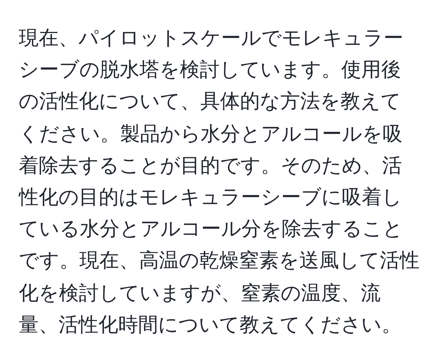 現在、パイロットスケールでモレキュラーシーブの脱水塔を検討しています。使用後の活性化について、具体的な方法を教えてください。製品から水分とアルコールを吸着除去することが目的です。そのため、活性化の目的はモレキュラーシーブに吸着している水分とアルコール分を除去することです。現在、高温の乾燥窒素を送風して活性化を検討していますが、窒素の温度、流量、活性化時間について教えてください。